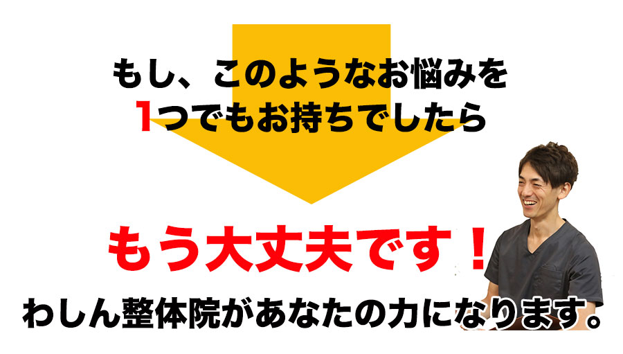 もし、このような悩みを1つでもお持ちでしたら、もう大丈夫です!わしん整体院があなたの力になれます。